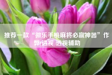 推荐一款“微乐手机麻将必赢神器”作弊(透视)透视辅助