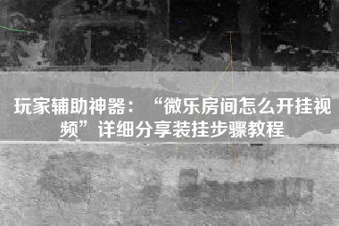 玩家辅助神器：“微乐房间怎么开挂视频	”详细分享装挂步骤教程