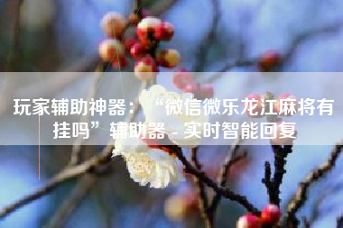 玩家辅助神器：“微信微乐龙江麻将有挂吗”辅助器 - 实时智能回复