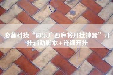 必备科技“微乐广西麻将开挂神器”开挂辅助脚本+详细开挂