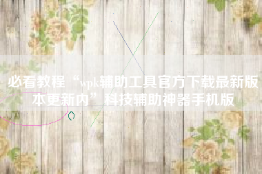 必看教程“wpk辅助工具官方下载最新版本更新内	”科技辅助神器手机版