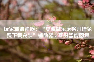 玩家辅助神器：“安徽微乐麻将开挂免费下载安装”辅助器 - 实时智能回复