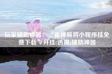 玩家辅助神器：“雀神麻将小程序挂免费下载	”开挂(透视)辅助神器