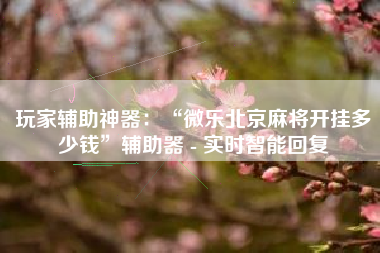 玩家辅助神器：“微乐北京麻将开挂多少钱”辅助器 - 实时智能回复