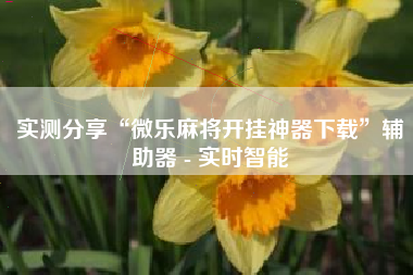 实测分享“微乐麻将开挂神器下载”辅助器 - 实时智能