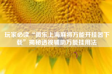 玩家必读“微乐上海麻将万能开挂器下载	”揭秘透视辅助万能挂用法