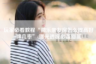 玩家必看教程“微乐亲友房怎么提高好牌几率”(曝光透视必备猫腻