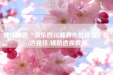 帮你解答“微乐四川麻将外卦神器下载”(透视挂)辅助透视教程