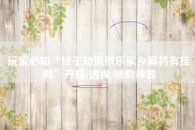 玩家必知“终于知道微乐家乡麻将有挂吗”开挂(透视)辅助神器