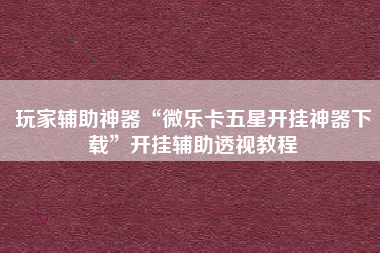 玩家辅助神器“微乐卡五星开挂神器下载	”开挂辅助透视教程