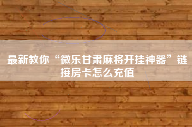 最新教你“微乐甘肃麻将开挂神器”链接房卡怎么充值