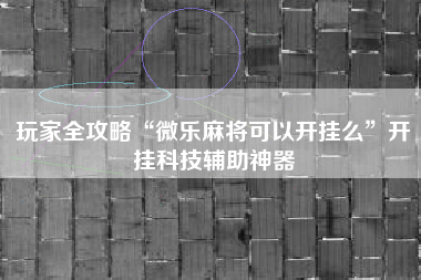 玩家全攻略“微乐麻将可以开挂么	”开挂科技辅助神器
